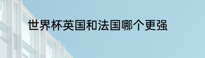 世界杯英国和法国哪个更强