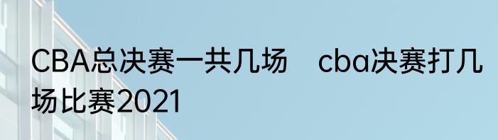 CBA总决赛一共几场　cba决赛打几场比赛2021