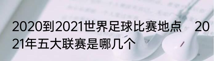 2020到2021世界足球比赛地点　2021年五大联赛是哪几个