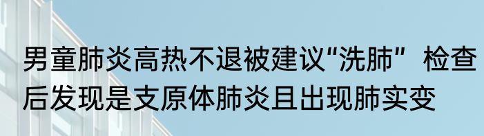 男童肺炎高热不退被建议“洗肺”  检查后发现是支原体肺炎且出现肺实变