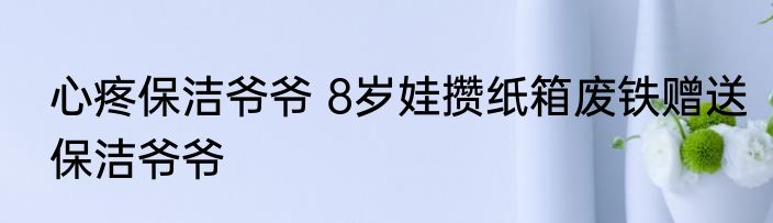 心疼保洁爷爷 8岁娃攒纸箱废铁赠送保洁爷爷