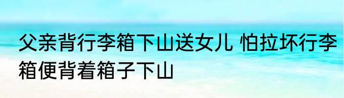 父亲背行李箱下山送女儿 怕拉坏行李箱便背着箱子下山