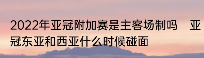 2022年亚冠附加赛是主客场制吗　亚冠东亚和西亚什么时候碰面