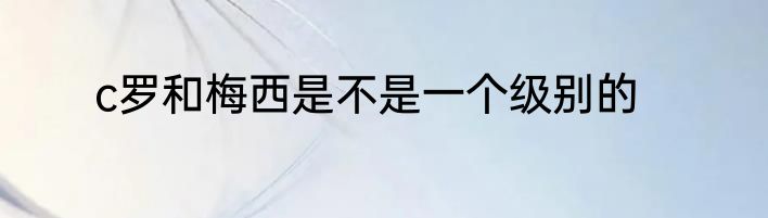 c罗和梅西是不是一个级别的
