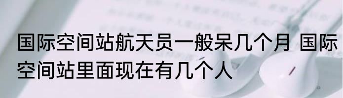 国际空间站航天员一般呆几个月 国际空间站里面现在有几个人