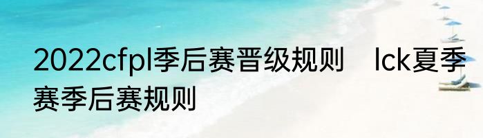 2022cfpl季后赛晋级规则　lck夏季赛季后赛规则