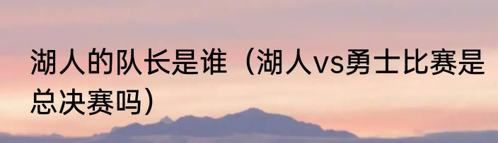 湖人的队长是谁（湖人vs勇士比赛是总决赛吗）