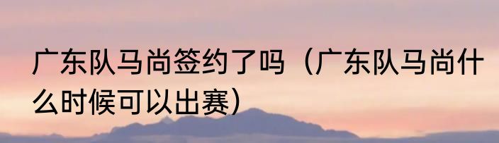 广东队马尚签约了吗（广东队马尚什么时候可以出赛）