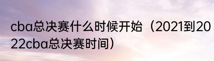 cba总决赛什么时候开始（2021到2022cba总决赛时间）