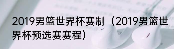 2019男篮世界杯赛制（2019男篮世界杯预选赛赛程）