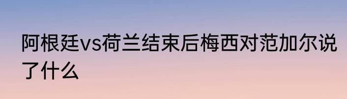 阿根廷vs荷兰结束后梅西对范加尔说了什么