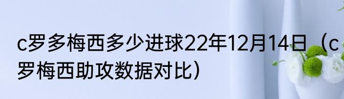 c罗多梅西多少进球22年12月14日（c罗梅西助攻数据对比）