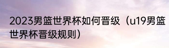 2023男篮世界杯如何晋级（u19男篮世界杯晋级规则）
