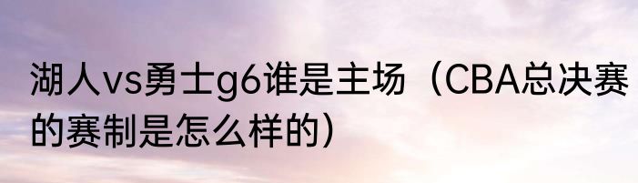湖人vs勇士g6谁是主场（CBA总决赛的赛制是怎么样的）