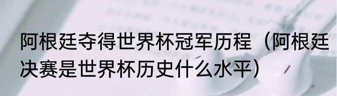阿根廷夺得世界杯冠军历程（阿根廷决赛是世界杯历史什么水平）