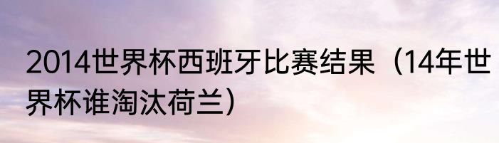 2014世界杯西班牙比赛结果（14年世界杯谁淘汰荷兰）