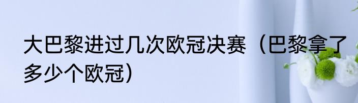 大巴黎进过几次欧冠决赛（巴黎拿了多少个欧冠）