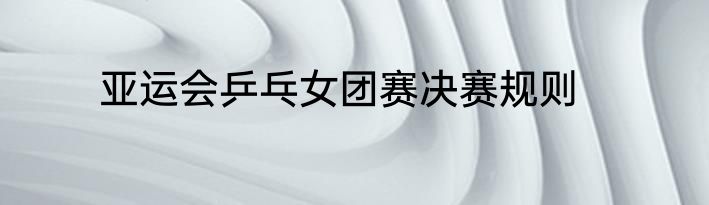 亚运会乒乓女团赛决赛规则