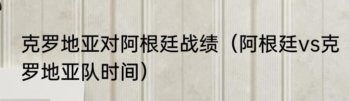 克罗地亚对阿根廷战绩（阿根廷vs克罗地亚队时间）