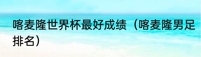 喀麦隆世界杯最好成绩（喀麦隆男足排名）