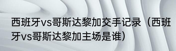 西班牙vs哥斯达黎加交手记录（西班牙vs哥斯达黎加主场是谁）