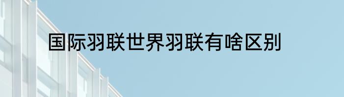 国际羽联世界羽联有啥区别