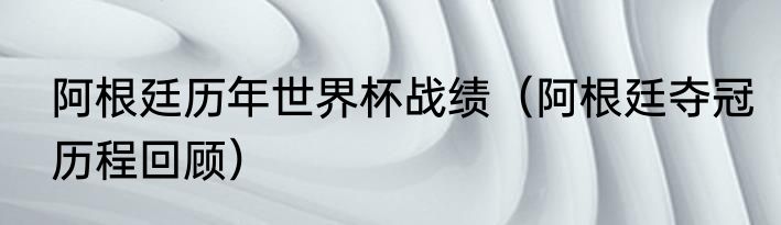 阿根廷历年世界杯战绩（阿根廷夺冠历程回顾）