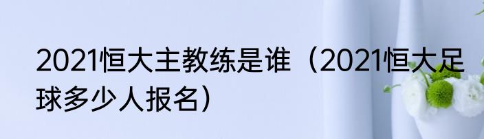 2021恒大主教练是谁（2021恒大足球多少人报名）