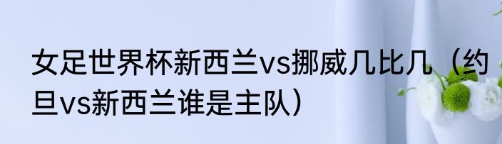 女足世界杯新西兰vs挪威几比几（约旦vs新西兰谁是主队）
