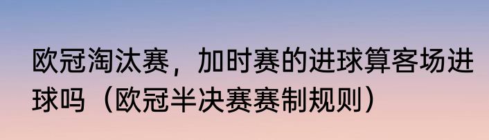 欧冠淘汰赛,加时赛的进球算客场进球吗(欧冠半决赛赛制规则)