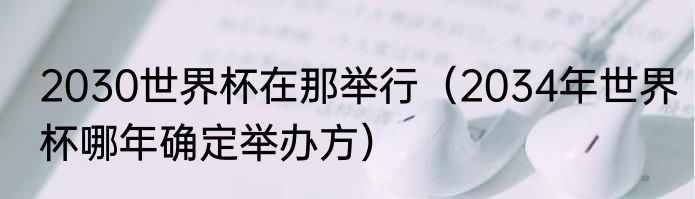 2030世界杯在那举行（2034年世界杯哪年确定举办方）