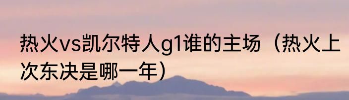 热火vs凯尔特人g1谁的主场（热火上次东决是哪一年）