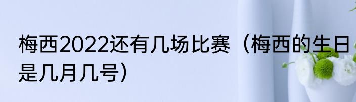 梅西2022还有几场比赛（梅西的生日是几月几号）