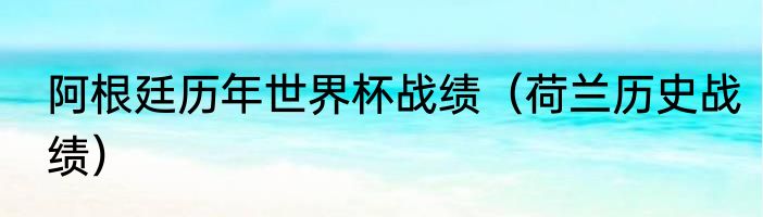 阿根廷历年世界杯战绩（荷兰历史战绩）