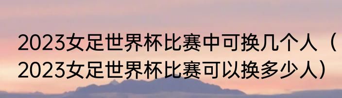 2023女足世界杯比赛中可换几个人（2023女足世界杯比赛可以换多少人）