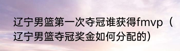 辽宁男篮第一次夺冠谁获得fmvp（辽宁男篮夺冠奖金如何分配的）