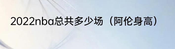 2022nba总共多少场（阿伦身高）