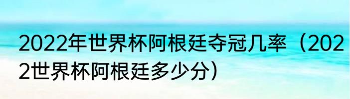 2022年世界杯阿根廷夺冠几率（2022世界杯阿根廷多少分）