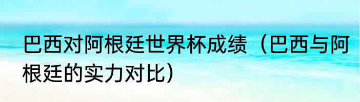 巴西对阿根廷世界杯成绩（巴西与阿根廷的实力对比）