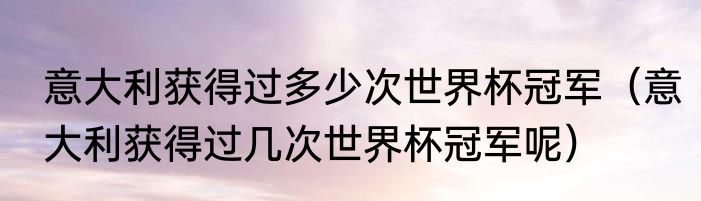 意大利获得过多少次世界杯冠军（意大利获得过几次世界杯冠军呢）