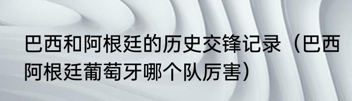 巴西和阿根廷的历史交锋记录（巴西阿根廷葡萄牙哪个队厉害）