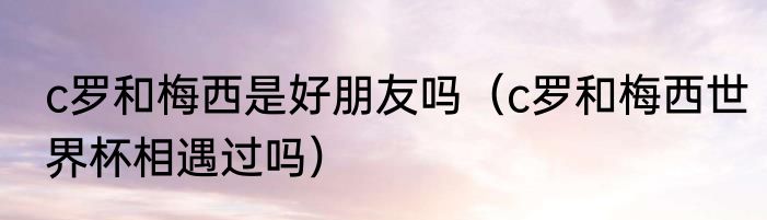 c罗和梅西是好朋友吗（c罗和梅西世界杯相遇过吗）