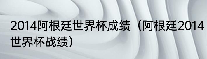 2014阿根廷世界杯成绩（阿根廷2014世界杯战绩）