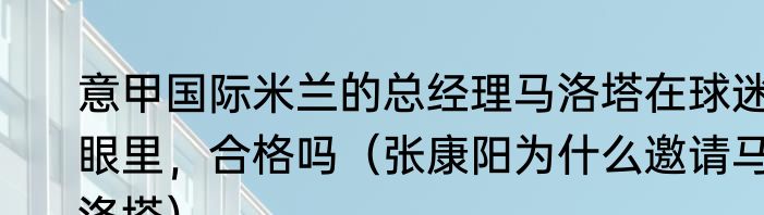 意甲国际米兰的总经理马洛塔在球迷眼里，合格吗（张康阳为什么邀请马洛塔）