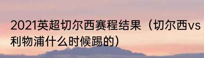 2021英超切尔西赛程结果（切尔西vs利物浦什么时候踢的）