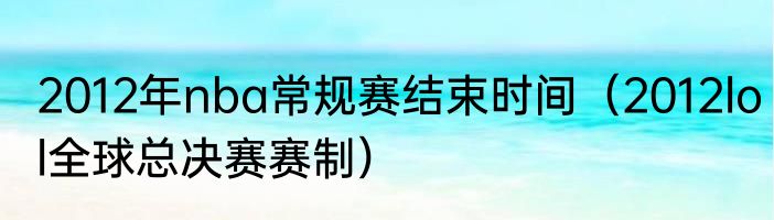 2012年nba常规赛结束时间（2012lol全球总决赛赛制）