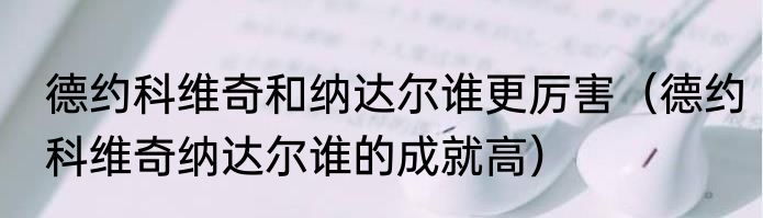 德约科维奇和纳达尔谁更厉害（德约科维奇纳达尔谁的成就高）