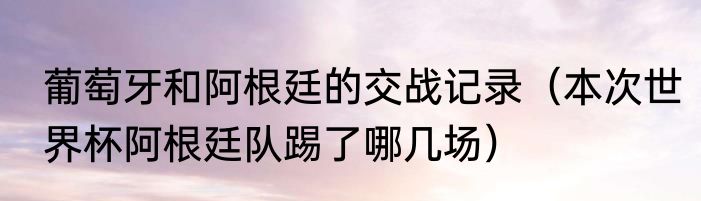葡萄牙和阿根廷的交战记录（本次世界杯阿根廷队踢了哪几场）