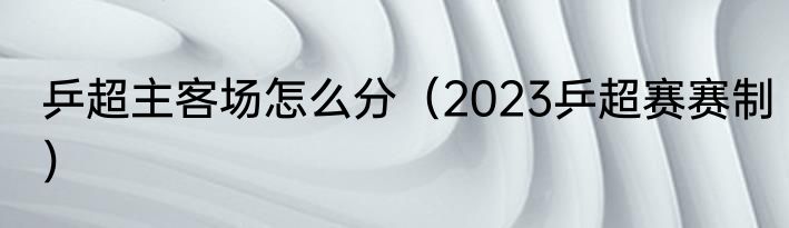 乒超主客场怎么分（2023乒超赛赛制）