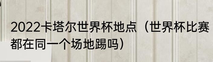 2022卡塔尔世界杯地点（世界杯比赛都在同一个场地踢吗）